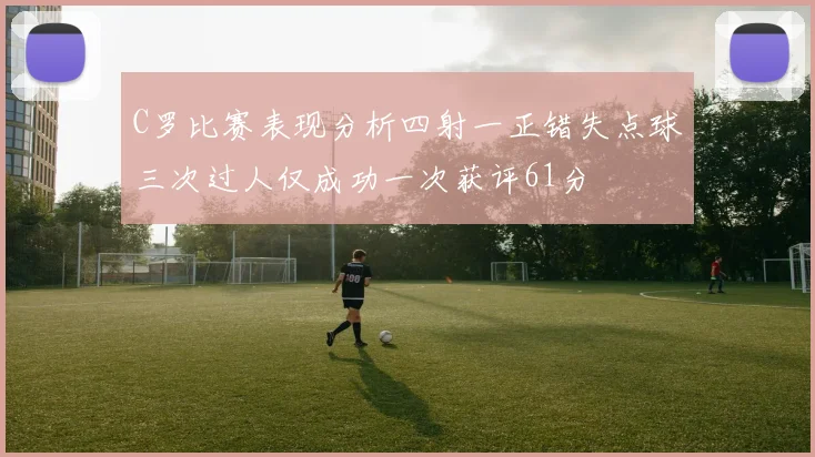 C罗比赛表现分析四射一正错失点球三次过人仅成功一次获评61分