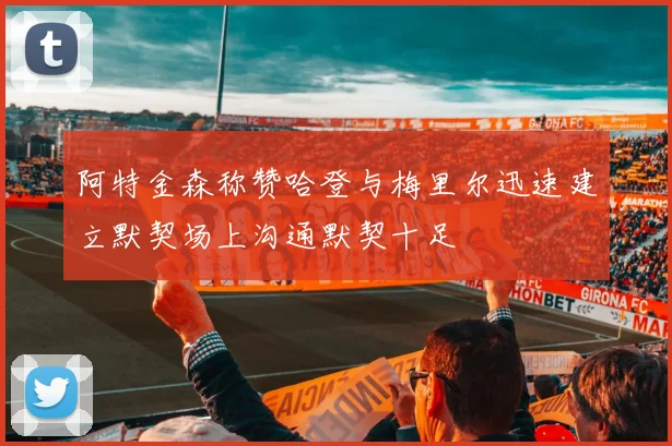 阿特金森称赞哈登与梅里尔迅速建立默契场上沟通默契十足