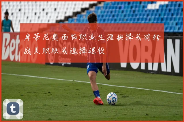 库蒂尼奥面临职业生涯抉择或将转战美职联或选择退役