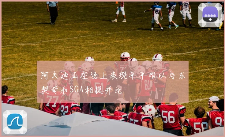 阿夫迪亚在场上表现平平难以与东契奇和SGA相提并论