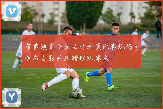 布雷迪亲临米兰对科莫比赛现场与伊布合影并获赠球队球衣