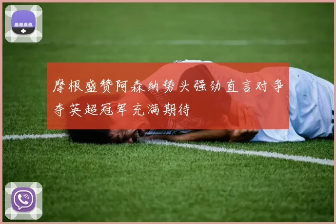 摩根盛赞阿森纳势头强劲直言对争夺英超冠军充满期待