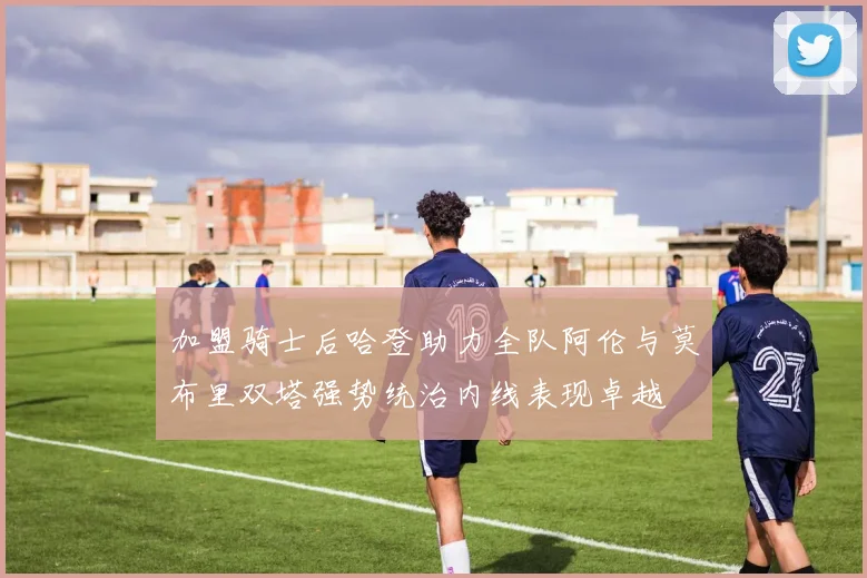 加盟骑士后哈登助力全队阿伦与莫布里双塔强势统治内线表现卓越