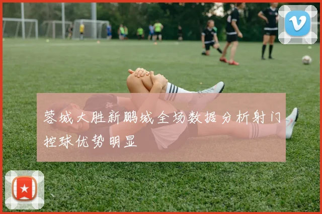 蓉城大胜新鹏城全场数据分析射门控球优势明显