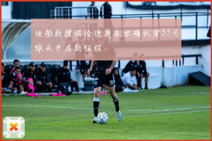 快船新援诺恰德奥米尔确认穿55号球衣开启新征程