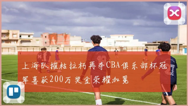上海队摧枯拉朽再夺CBA俱乐部杯冠军喜获200万奖金荣耀加冕
