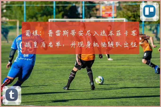 葡媒：普雷斯蒂安尼入选本菲卡客战皇马名单，并现身机场随队出征