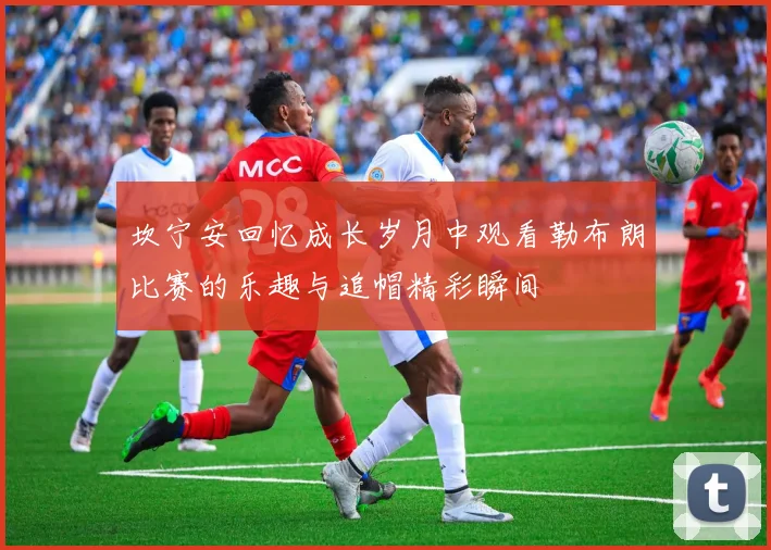 坎宁安回忆成长岁月中观看勒布朗比赛的乐趣与追帽精彩瞬间