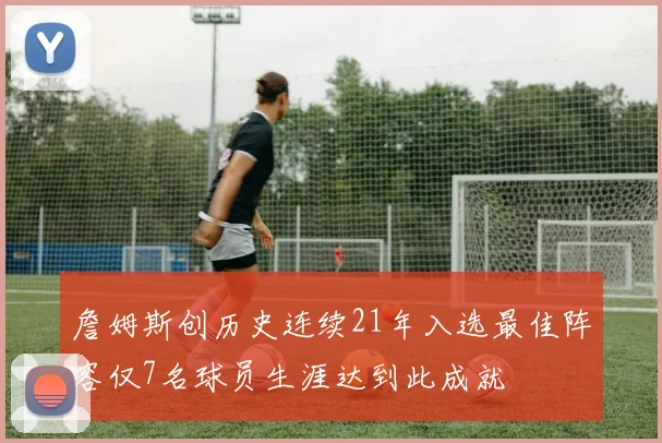 詹姆斯创历史连续21年入选最佳阵容仅7名球员生涯达到此成就