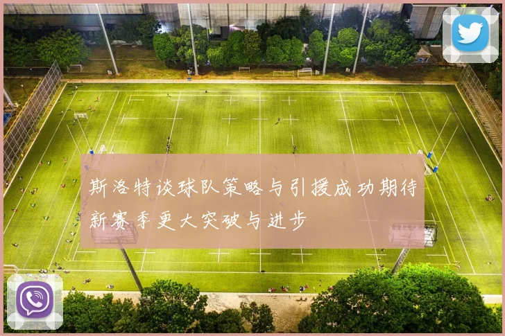 斯洛特谈球队策略与引援成功期待新赛季更大突破与进步