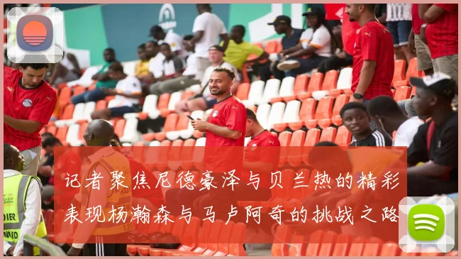 记者聚焦尼德豪泽与贝兰热的精彩表现杨瀚森与马卢阿奇的挑战之路依旧艰难