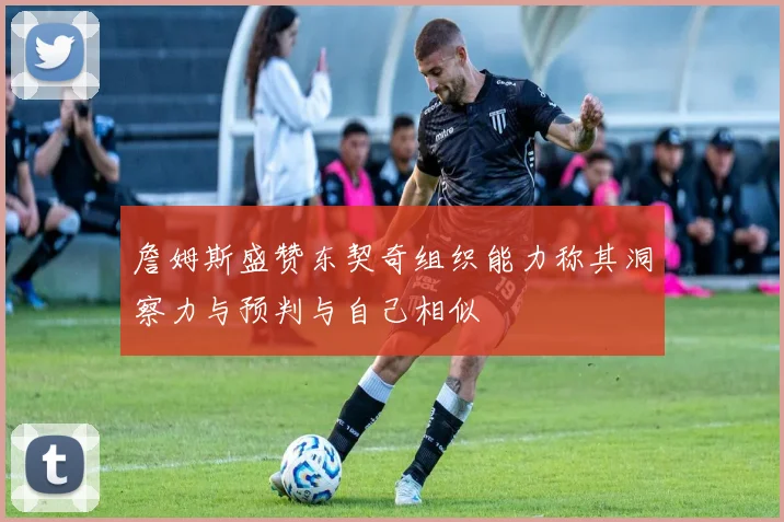 詹姆斯盛赞东契奇组织能力称其洞察力与预判与自己相似