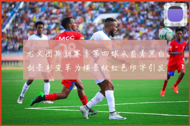 尤文图斯新赛季第四球衣首秀黑白剑条衫变革为横条纹红色印字引发关注