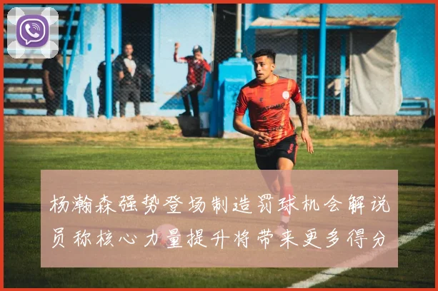 杨瀚森强势登场制造罚球机会解说员称核心力量提升将带来更多得分可能