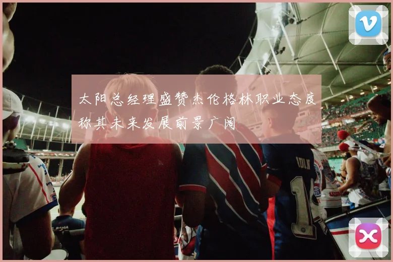 太阳总经理盛赞杰伦格林职业态度称其未来发展前景广阔